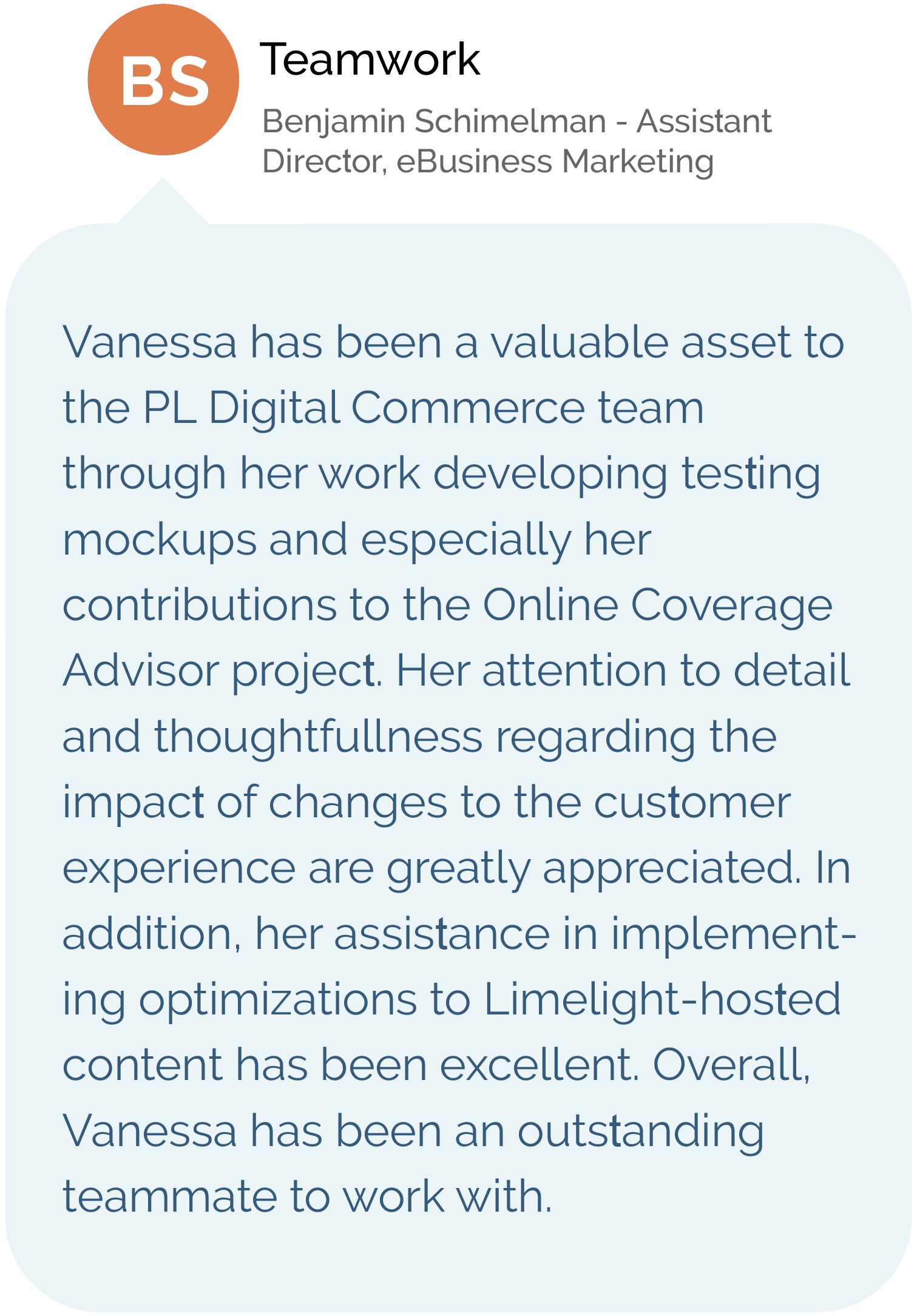 Benjamin Schimelman - Assistant Director eBusiness Marketing - Vanessa has been a valuable asset to the PL Digital Commerce team through her work developing testing mockups and especially her contributions to the Online Coverage Advisor project. Her attention to detail and thoughtfulness regarding the impact of changes to the customer experience are greatly appreciated. In addition, her assistance in implementing optimizations to Limelight-hosted content has been excellent. Overall, Vanessa has been an outstanding teammate to work with.