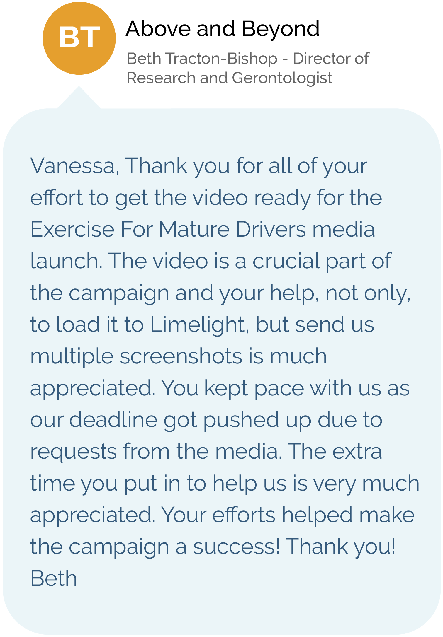 Above and Beyond - Beth Tracton-Bishop, Director of Research and Gerontologist - Vanessa, Thank you for all of your effort to get the video ready for the Exercise For Mature Drivers media launch. The video is a crucial part of the campaign and your help, not only, to load it to Limelight, but send us multiple screenshots is much appreciated. You kept pace with us as our deadline got pushed up due to requests from the media. The extra time you put in to help us is very much appreciated. Your efforts helped make the campaign a success! Thank you! Beth