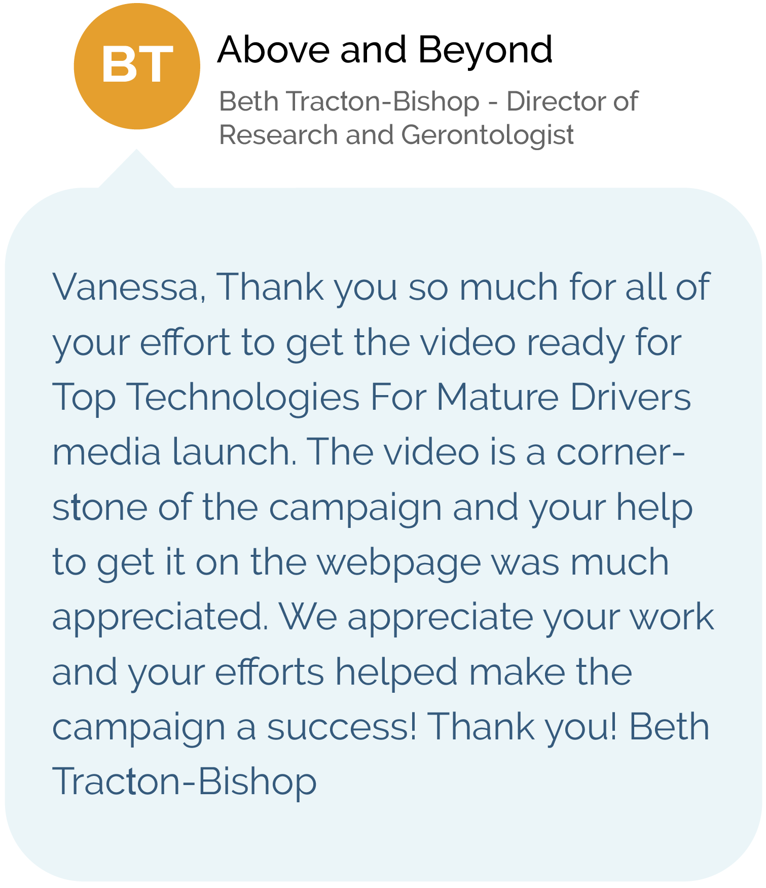 Above and Beyond - Beth Tracton-Bishop - Director of Research and Gerontologist - Vanessa, Thank you so much for all of your effort to get the video ready for Top Technologies for Mature Drivers media launch. The video is a cornerstone of the campaign and your help to get it on the webpage was much appreciated. We appreciate your work and your efforts helped make the campaign a success! Thank you! Beth Tracton-Bishop