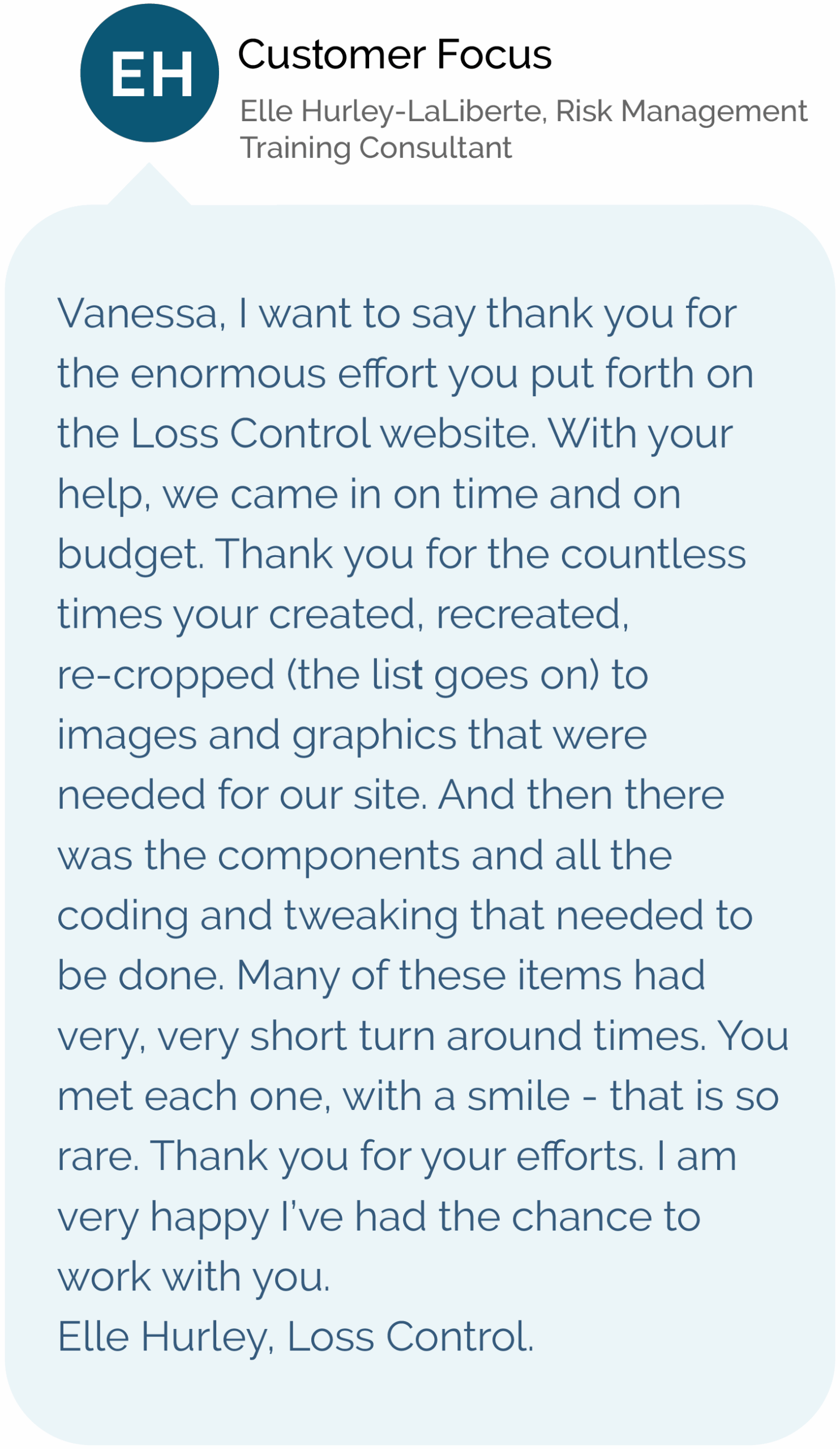 Customer Focus - Elle Hurley-LaLiberte, Risk Management Training Consultant Vanessa, I want to say thank you for the enormous effort you put forth on the Loss Control website. With your help, we came in on time and on budget. Thank you for the countless times your created, recreated, re-cropped (the list goes on) to images and graphics that were needed for our site. And then there was the components and all the coding and tweaking that needed to be done. Many of these items had very, very short turn around times. You met each one, with a smile - that is so rare. Thank you for your efforts. I am very happy I’ve had the chance to work with you. Elle Hurley, Loss Control.