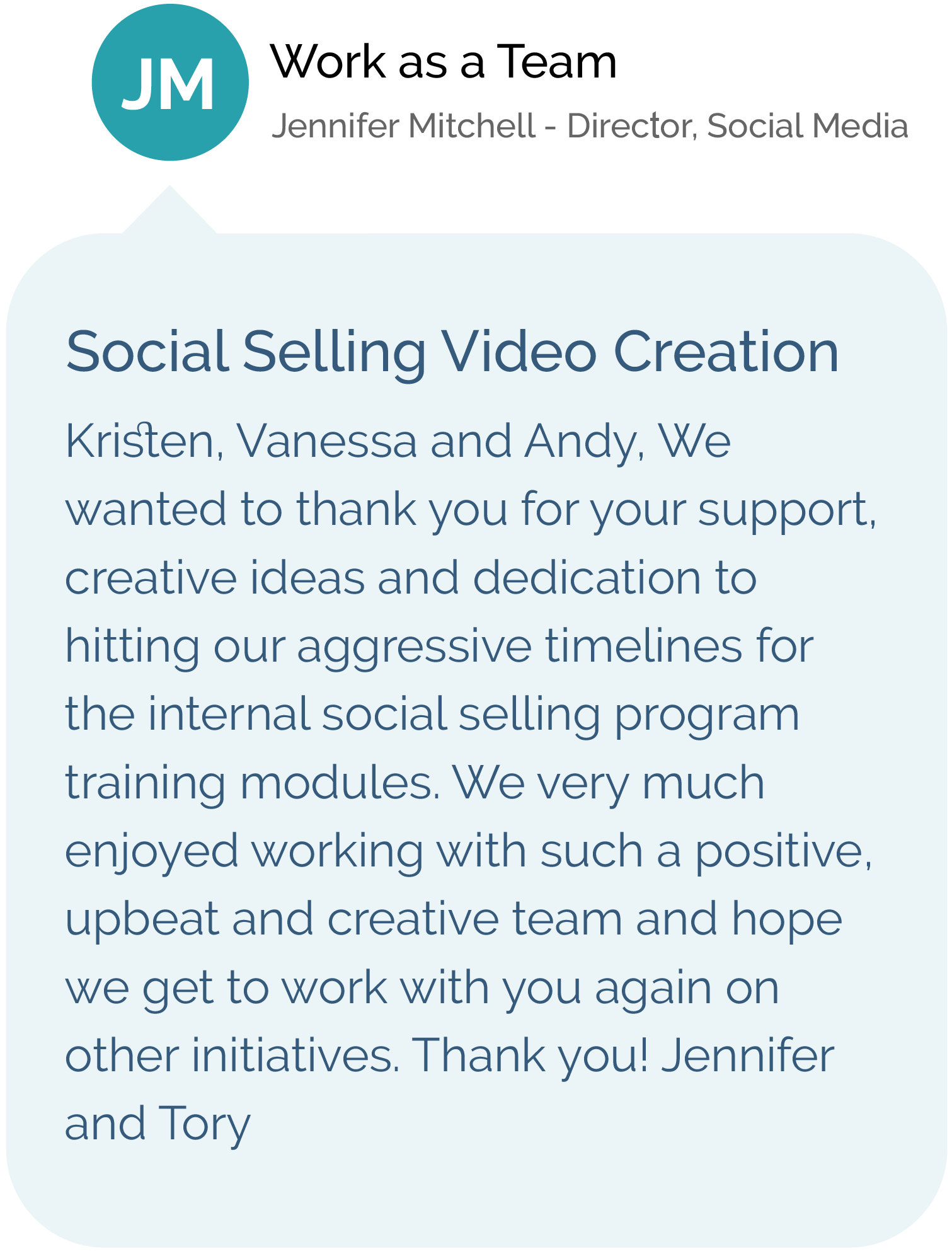 Work as Team - Jennifer Mitchell, Director, Social Media - Social Selling Video Creation - Kristen, Vanessa and Andy, We wanted to thank you for your support, creative ideas and dedication to hitting our aggressive timelines for the internal social selling program training modules. We very much enjoyed working with such a positive, upbeat and creative team and hope we get to work with you again on other initiatives. Thank you! Jennifer and Tory