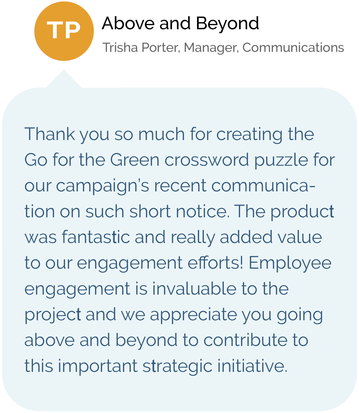 Above and Beyond, Trisha Porter, Manager, Communications Thank you so much for creating the Go for the Green crossword puzzle for our campaign’s recent communication on such short notice. The product was fantastic and really added value to our engagement efforts! Employee engagement is invaluable to the project and we appreciate you going above and beyond to contribute to this important strategic initiative.